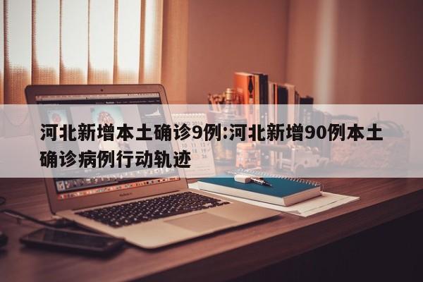 河北新增本土确诊9例:河北新增90例本土确诊病例行动轨迹