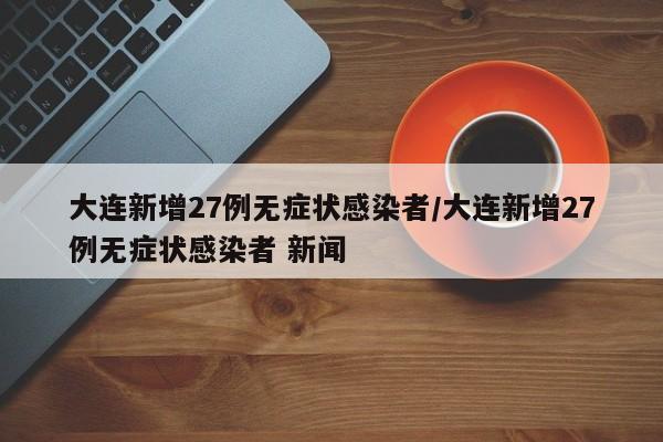 大连新增27例无症状感染者/大连新增27例无症状感染者 新闻