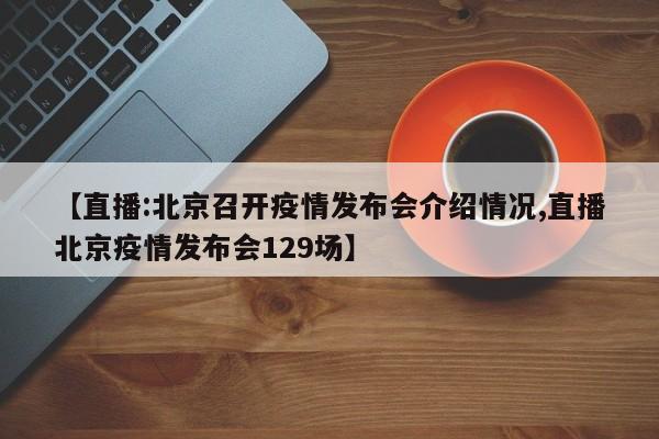 【直播:北京召开疫情发布会介绍情况,直播北京疫情发布会129场】