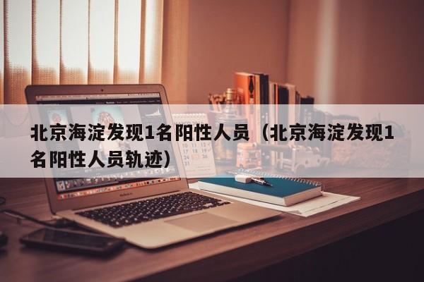 北京海淀发现1名阳性人员(北京海淀发现1名阳性人员轨迹)