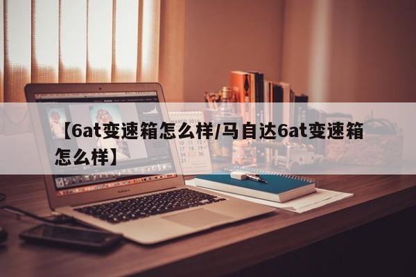 【6at变速箱怎么样/马自达6at变速箱怎么样】