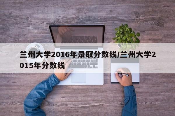 兰州大学2016年录取分数线/兰州大学2015年分数线