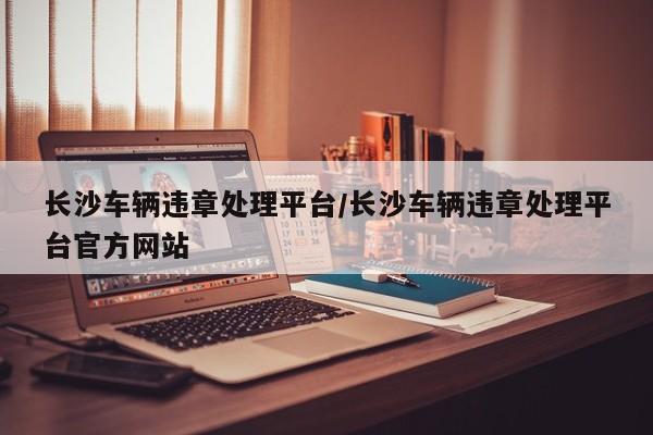 长沙车辆违章处理平台/长沙车辆违章处理平台官方网站