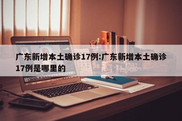 广东新增本土确诊17例:广东新增本土确诊17例是哪里的