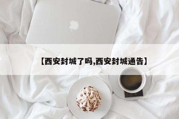【西安封城了吗,西安封城通告】