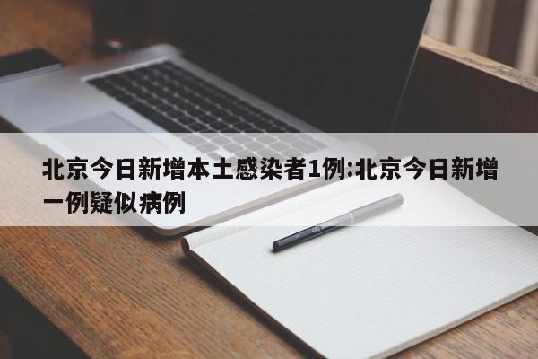 北京今日新增本土感染者1例:北京今日新增一例疑似病例