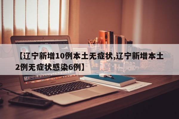 【辽宁新增10例本土无症状,辽宁新增本土2例无症状感染6例】
