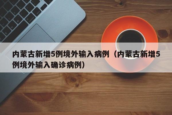 内蒙古新增5例境外输入病例(内蒙古新增5例境外输入确诊病例)
