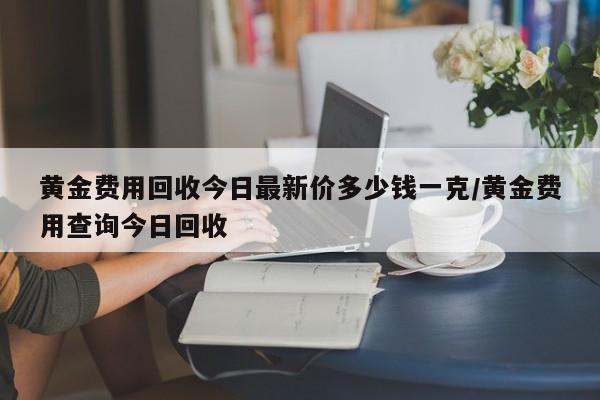 黄金费用回收今日最新价多少钱一克/黄金费用查询今日回收