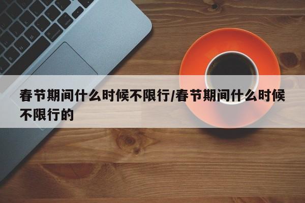 春节期间什么时候不限行/春节期间什么时候不限行的