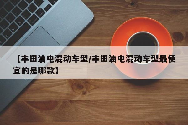 【丰田油电混动车型/丰田油电混动车型最便宜的是哪款】