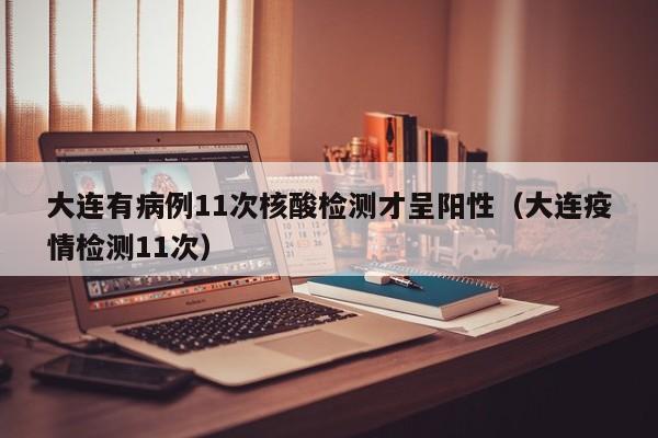 大连有病例11次核酸检测才呈阳性(大连疫情检测11次)