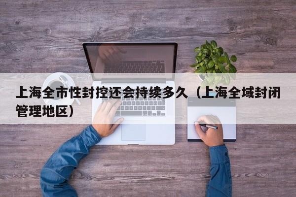 上海全市性封控还会持续多久(上海全域封闭管理地区)