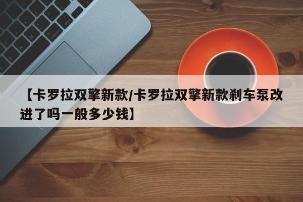 【卡罗拉双擎新款/卡罗拉双擎新款刹车泵改进了吗一般多少钱】