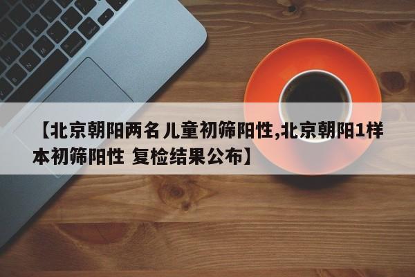 【北京朝阳两名儿童初筛阳性,北京朝阳1样本初筛阳性 复检结果公布】