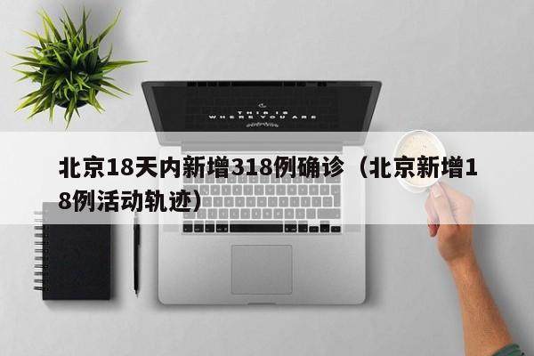 北京18天内新增318例确诊(北京新增18例活动轨迹)
