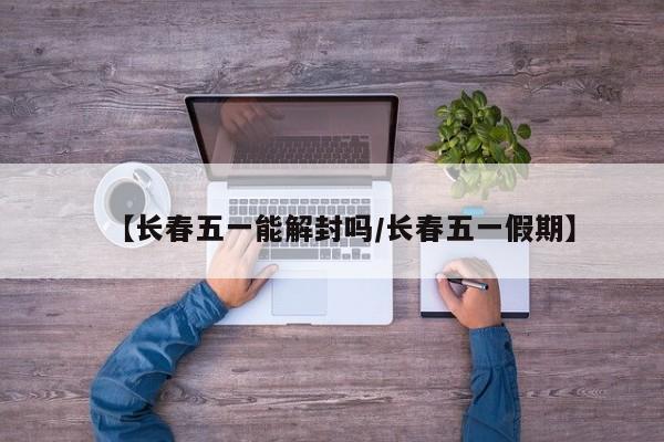【长春五一能解封吗/长春五一假期】
