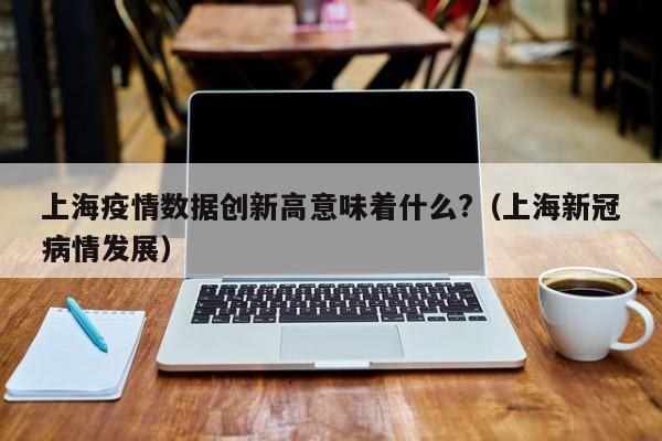 上海疫情数据创新高意味着什么?(上海新冠病情发展)