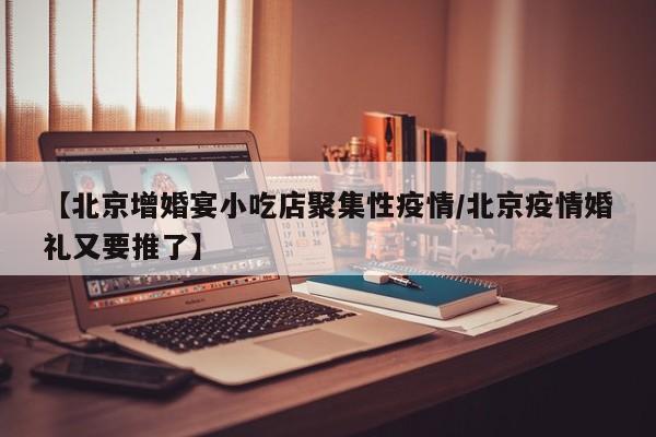 【北京增婚宴小吃店聚集性疫情/北京疫情婚礼又要推了】