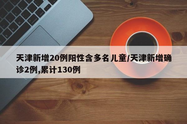 天津新增20例阳性含多名儿童/天津新增确诊2例,累计130例