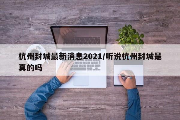 杭州封城最新消息2021/听说杭州封城是真的吗
