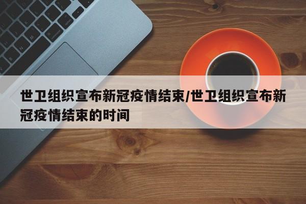 世卫组织宣布新冠疫情结束/世卫组织宣布新冠疫情结束的时间