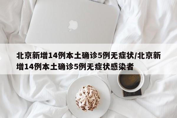 北京新增14例本土确诊5例无症状/北京新增14例本土确诊5例无症状感染者