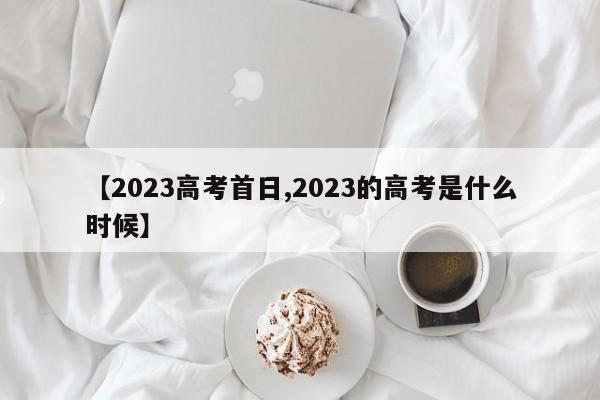 【2023高考首日,2023的高考是什么时候】