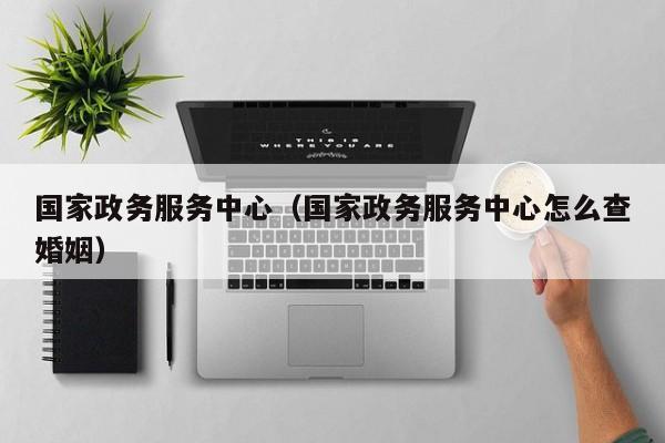国家政务服务中心(国家政务服务中心怎么查婚姻)