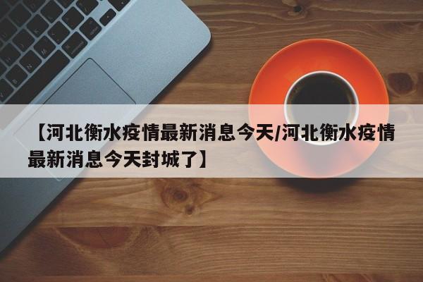 【河北衡水疫情最新消息今天/河北衡水疫情最新消息今天封城了】