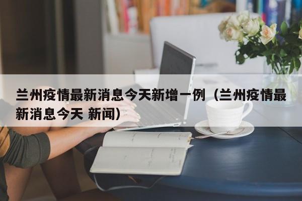 兰州疫情最新消息今天新增一例(兰州疫情最新消息今天 新闻)