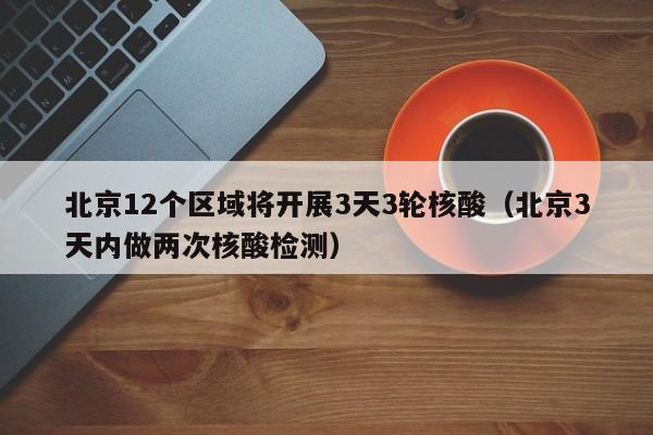 北京12个区域将开展3天3轮核酸(北京3天内做两次核酸检测)