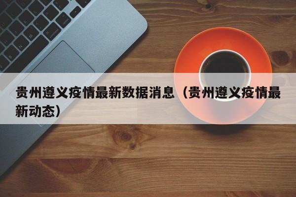 贵州遵义疫情最新数据消息(贵州遵义疫情最新动态)