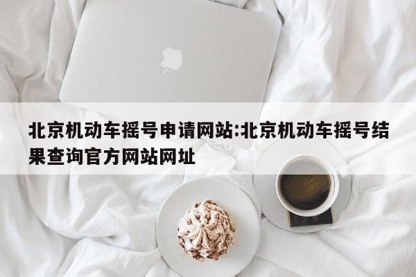北京机动车摇号申请网站:北京机动车摇号结果查询官方网站网址