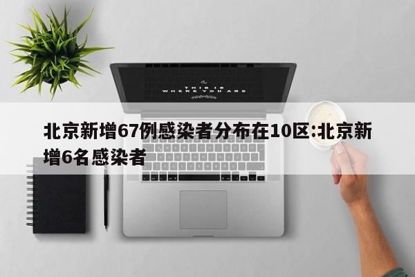 北京新增67例感染者分布在10区:北京新增6名感染者