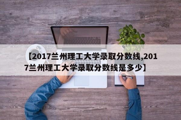 【2017兰州理工大学录取分数线,2017兰州理工大学录取分数线是多少】