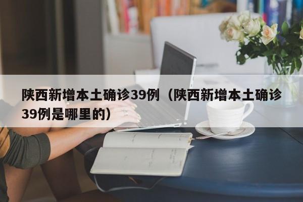 陕西新增本土确诊39例(陕西新增本土确诊39例是哪里的)