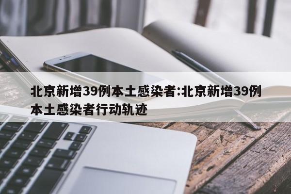 北京新增39例本土感染者:北京新增39例本土感染者行动轨迹