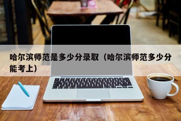 哈尔滨师范是多少分录取(哈尔滨师范多少分能考上)