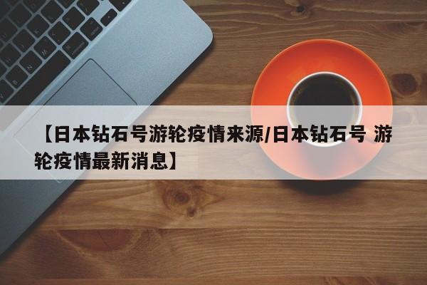 【日本钻石号游轮疫情来源/日本钻石号 游轮疫情最新消息】