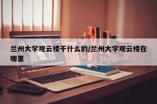 兰州大学观云楼干什么的/兰州大学观云楼在哪里