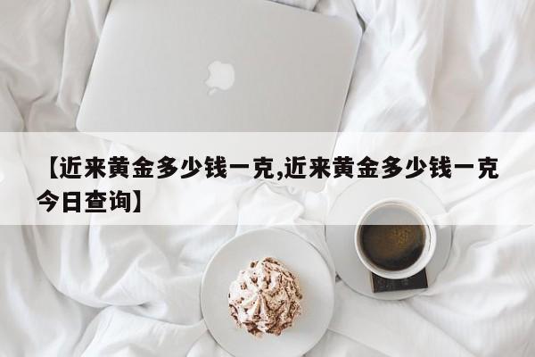 【近来黄金多少钱一克,近来黄金多少钱一克今日查询】