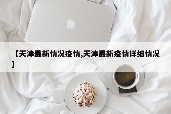 【天津最新情况疫情,天津最新疫情详细情况】