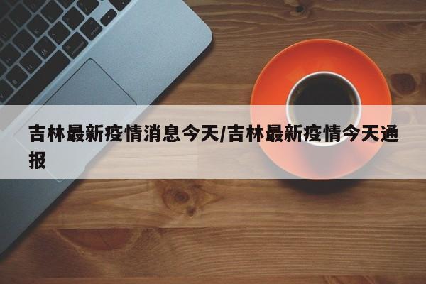 吉林最新疫情消息今天/吉林最新疫情今天通报
