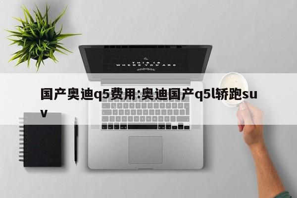 国产奥迪q5费用:奥迪国产q5l轿跑suv