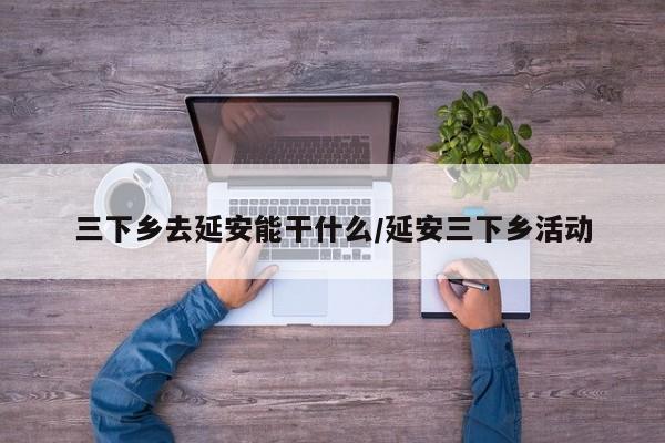 三下乡去延安能干什么/延安三下乡活动