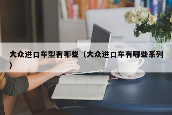 大众进口车型有哪些(大众进口车有哪些系列)