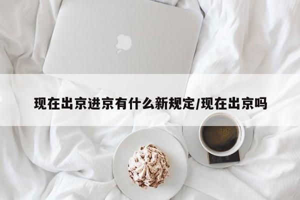 现在出京进京有什么新规定/现在出京吗