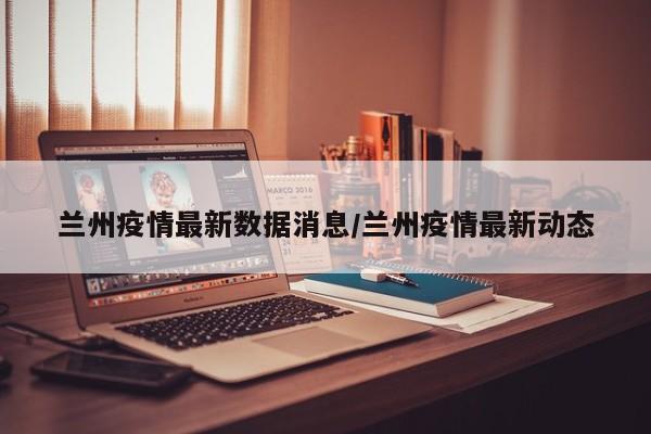兰州疫情最新数据消息/兰州疫情最新动态