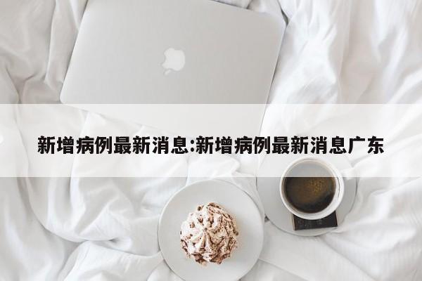 新增病例最新消息:新增病例最新消息广东